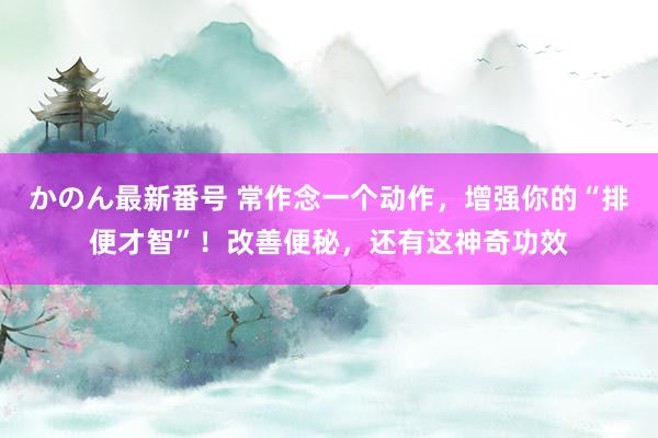 かのん最新番号 常作念一个动作，增强你的“排便才智”！改善便秘，还有这神奇功效