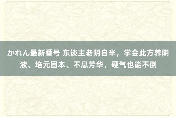 かれん最新番号 东谈主老阴自半，学会此方养阴液、培元固本、不息芳华，硬气也能不倒