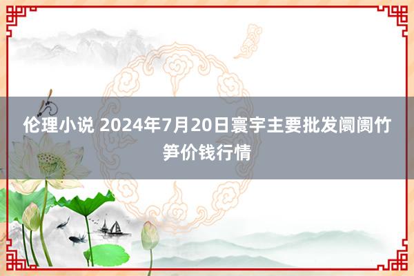 伦理小说 2024年7月20日寰宇主要批发阛阓竹笋价钱行情