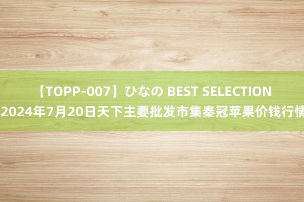 【TOPP-007】ひなの BEST SELECTION 2024年7月20日天下主要批发市集秦冠苹果价钱行情