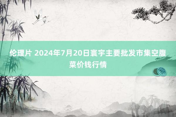 伦理片 2024年7月20日寰宇主要批发市集空腹菜价钱行情