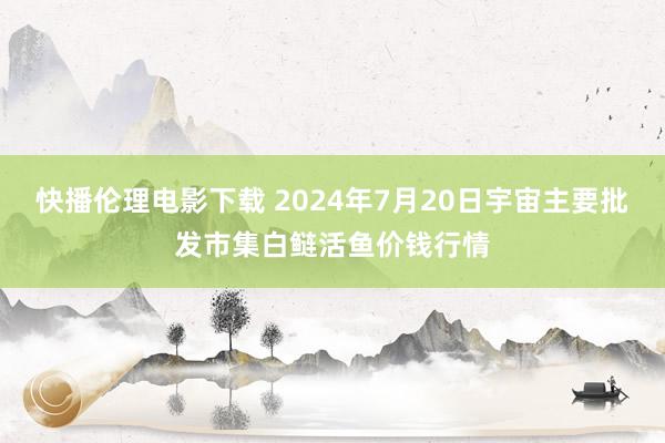 快播伦理电影下载 2024年7月20日宇宙主要批发市集白鲢活鱼价钱行情