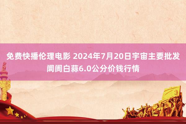 免费快播伦理电影 2024年7月20日宇宙主要批发阛阓白蒜6.0公分价钱行情