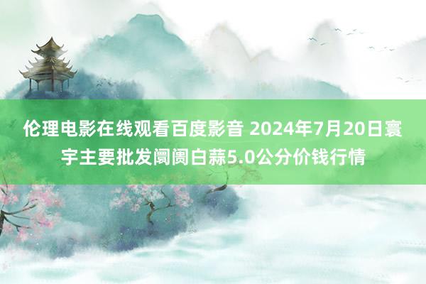 伦理电影在线观看百度影音 2024年7月20日寰宇主要批发阛阓白蒜5.0公分价钱行情