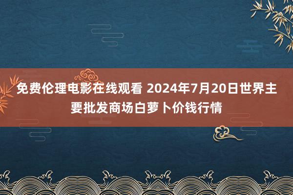 免费伦理电影在线观看 2024年7月20日世界主要批发商场白萝卜价钱行情