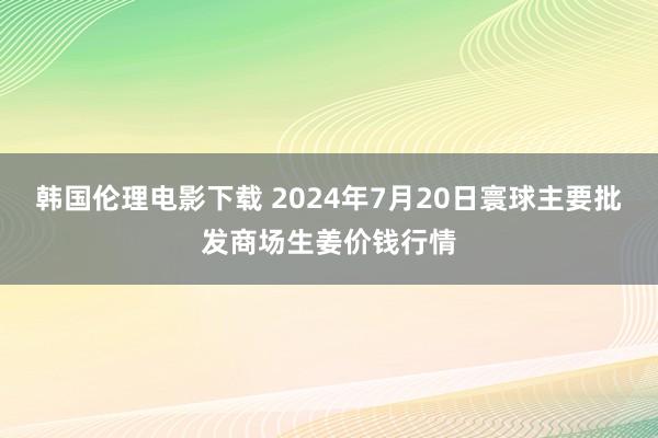 韩国伦理电影下载 2024年7月20日寰球主要批发商场生姜价钱行情