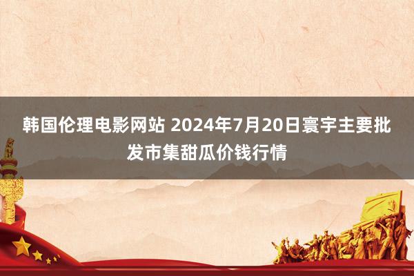 韩国伦理电影网站 2024年7月20日寰宇主要批发市集甜瓜价钱行情