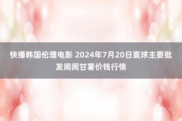 快播韩国伦理电影 2024年7月20日寰球主要批发阛阓甘薯价钱行情