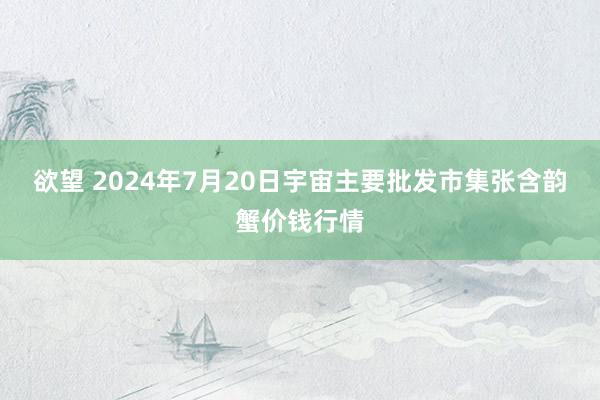 欲望 2024年7月20日宇宙主要批发市集张含韵蟹价钱行情