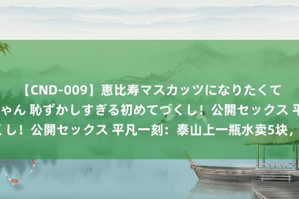 【CND-009】恵比寿マスカッツになりたくてAVデビューしたあみちゃん 恥ずかしすぎる初めてづくし！公開セックス 平凡一刻：泰山上一瓶水卖5块，贵吗？