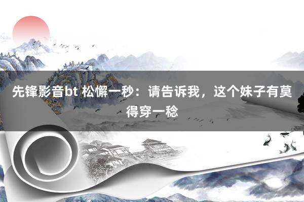 先锋影音bt 松懈一秒：请告诉我，这个妹子有莫得穿一稔