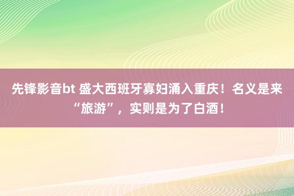 先锋影音bt 盛大西班牙寡妇涌入重庆！名义是来“旅游”，实则是为了白酒！