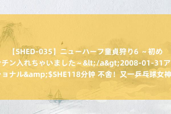 【SHED-035】ニューハーフ童貞狩り6 ～初めてオマ○コにオチンチン入れちゃいました～</a>2008-01-31アルファーインターナショナル&$SHE118分钟 不舍！又一乒乓球女神布告退役，年仅23岁 王楚钦眼中优秀的“反手生胶女孩儿”