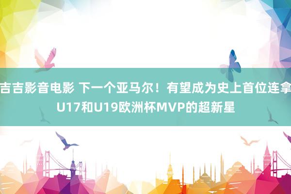 吉吉影音电影 下一个亚马尔！有望成为史上首位连拿U17和U19欧洲杯MVP的超新星