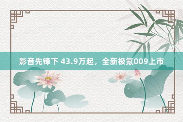 影音先锋下 43.9万起，全新极氪009上市