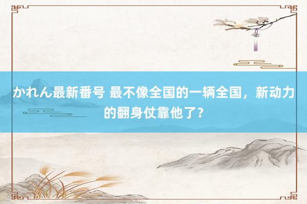 かれん最新番号 最不像全国的一辆全国，新动力的翻身仗靠他了？