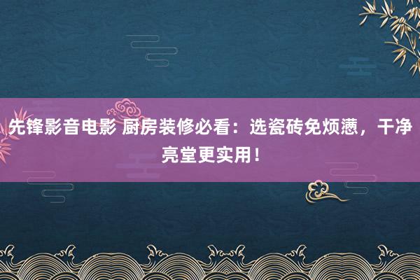 先锋影音电影 厨房装修必看：选瓷砖免烦懑，干净亮堂更实用！