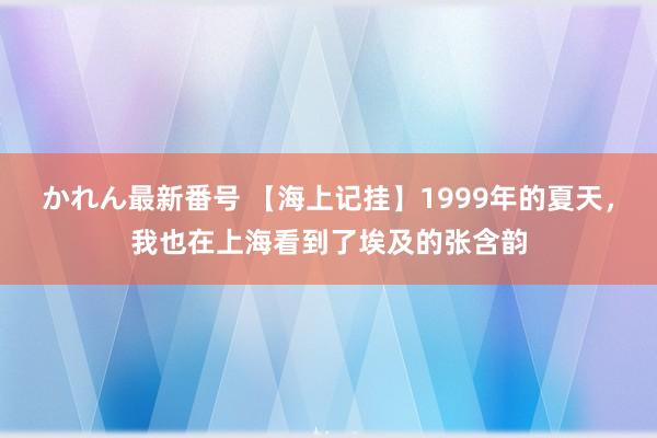 かれん最新番号 【海上记挂】1999年的夏天，我也在上海看到了埃及的张含韵