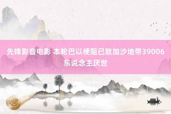 先锋影音电影 本轮巴以梗阻已致加沙地带39006东说念主厌世