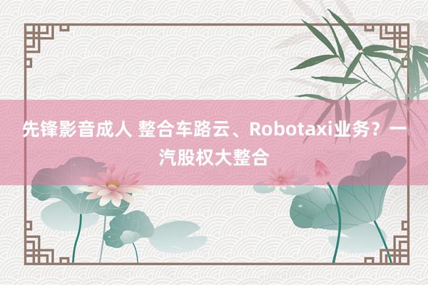 先锋影音成人 整合车路云、Robotaxi业务？一汽股权大整合