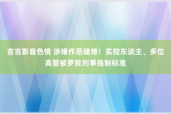 吉吉影音色情 涉嫌作恶缱绻！实控东谈主、多位高管被罗致刑事强制标准