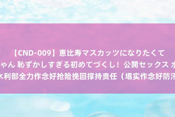 【CND-009】恵比寿マスカッツになりたくてAVデビューしたあみちゃん 恥ずかしすぎる初めてづくし！公開セックス 水利部全力作念好抢险挽回撑持责任（塌实作念好防汛抗旱、抢险救灾各项责任）