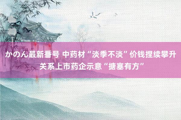 かのん最新番号 中药材“淡季不淡”价钱捏续攀升 关系上市药企示意“搪塞有方”