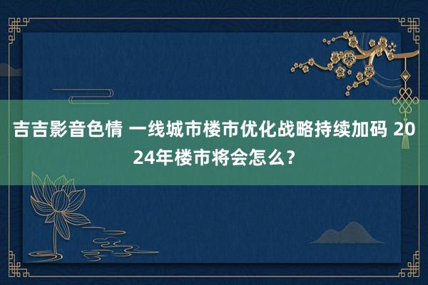 吉吉影音色情 一线城市楼市优化战略持续加码 2024年楼市将会怎么？