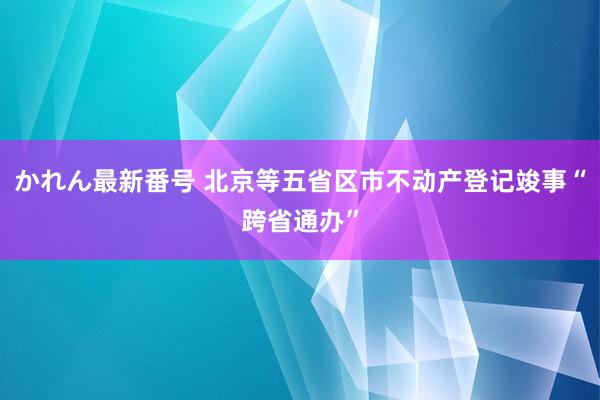 かれん最新番号 北京等五省区市不动产登记竣事“跨省通办”