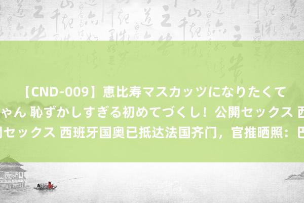 【CND-009】恵比寿マスカッツになりたくてAVデビューしたあみちゃん 恥ずかしすぎる初めてづくし！公開セックス 西班牙国奥已抵达法国齐门，官推晒照：巴黎，咱们来了！