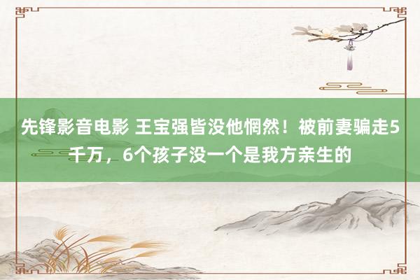 先锋影音电影 王宝强皆没他惘然！被前妻骗走5千万，6个孩子没一个是我方亲生的