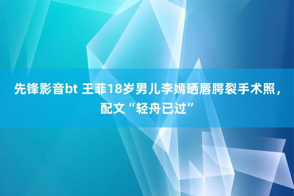 先锋影音bt 王菲18岁男儿李嫣晒唇腭裂手术照，配文“轻舟已过”