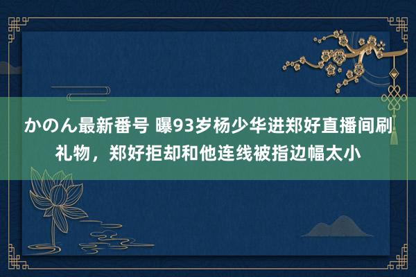 かのん最新番号 曝93岁杨少华进郑好直播间刷礼物，郑好拒却和他连线被指边幅太小