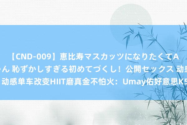 【CND-009】恵比寿マスカッツになりたくてAVデビューしたあみちゃん 恥ずかしすぎる初めてづくし！公開セックス 动感单车改变HIIT磨真金不怕火：Umay佑好意思K5引颈高效燃脂新期间