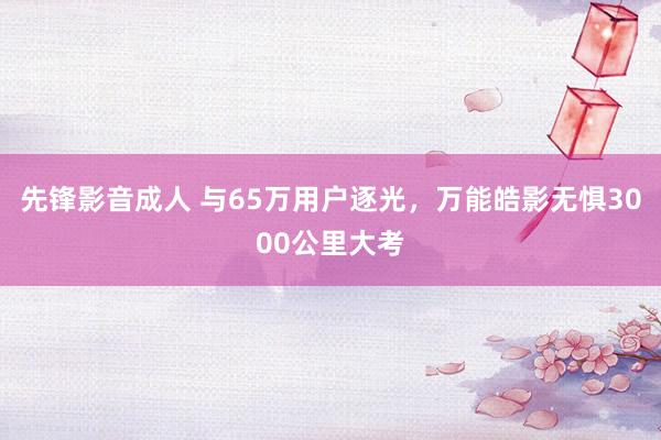 先锋影音成人 与65万用户逐光，万能皓影无惧3000公里大考