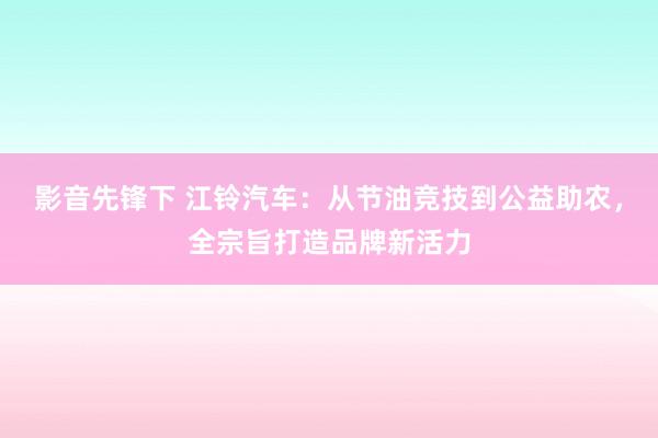 影音先锋下 江铃汽车：从节油竞技到公益助农，全宗旨打造品牌新活力