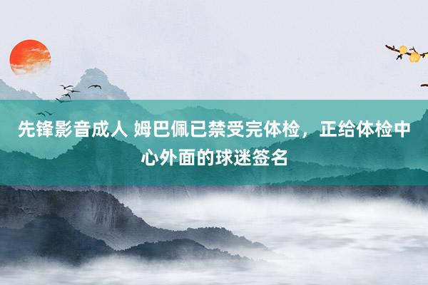 先锋影音成人 姆巴佩已禁受完体检，正给体检中心外面的球迷签名