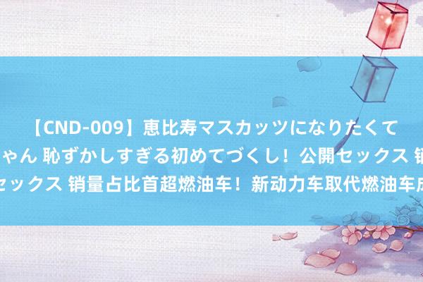 【CND-009】恵比寿マスカッツになりたくてAVデビューしたあみちゃん 恥ずかしすぎる初めてづくし！公開セックス 销量占比首超燃油车！新动力车取代燃油车成定局？大家分析