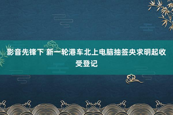 影音先锋下 新一轮港车北上电脑抽签央求明起收受登记