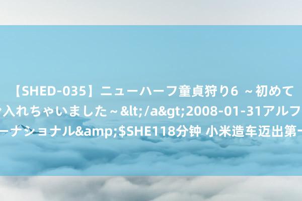 【SHED-035】ニューハーフ童貞狩り6 ～初めてオマ○コにオチンチン入れちゃいました～</a>2008-01-31アルファーインターナショナル&$SHE118分钟 小米造车迈出第一步，雷军：漫长的征途才刚刚运行