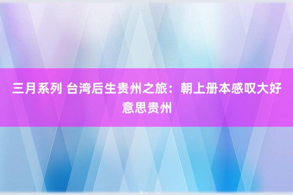 三月系列 台湾后生贵州之旅：朝上册本感叹大好意思贵州