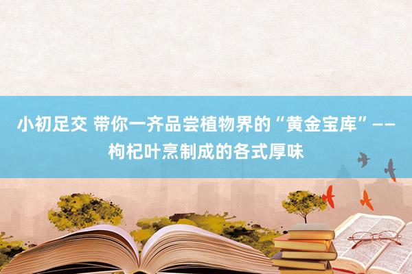 小初足交 带你一齐品尝植物界的“黄金宝库”——枸杞叶烹制成的各式厚味