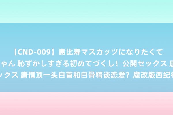 【CND-009】恵比寿マスカッツになりたくてAVデビューしたあみちゃん 恥ずかしすぎる初めてづくし！公開セックス 唐僧顶一头白首和白骨精谈恋爱？魔改版西纪行上线一周顶不住了