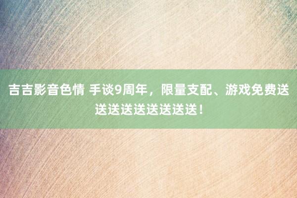 吉吉影音色情 手谈9周年，限量支配、游戏免费送送送送送送送送送！