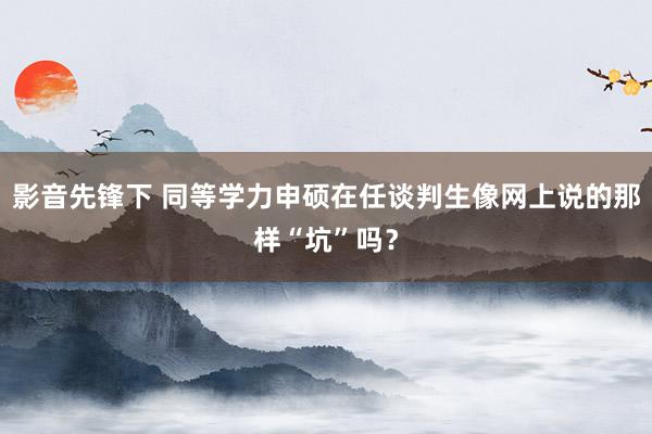 影音先锋下 同等学力申硕在任谈判生像网上说的那样“坑”吗？