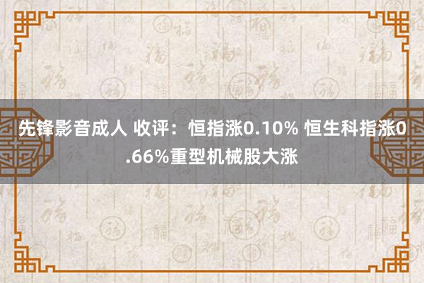 先锋影音成人 收评：恒指涨0.10% 恒生科指涨0.66%重型机械股大涨