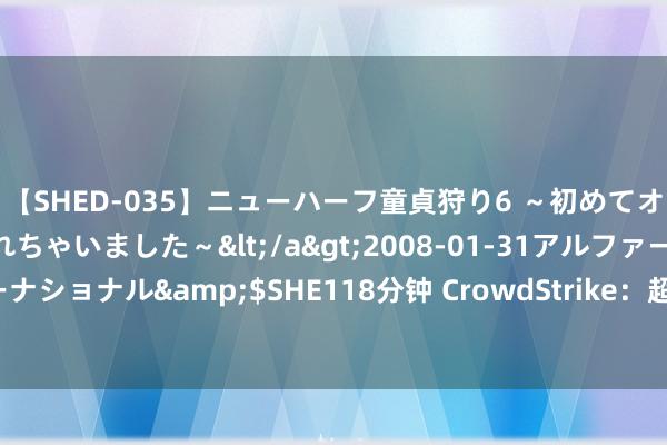 【SHED-035】ニューハーフ童貞狩り6 ～初めてオマ○コにオチンチン入れちゃいました～</a>2008-01-31アルファーインターナショナル&$SHE118分钟 CrowdStrike：超97%的Windows传感器再行上线