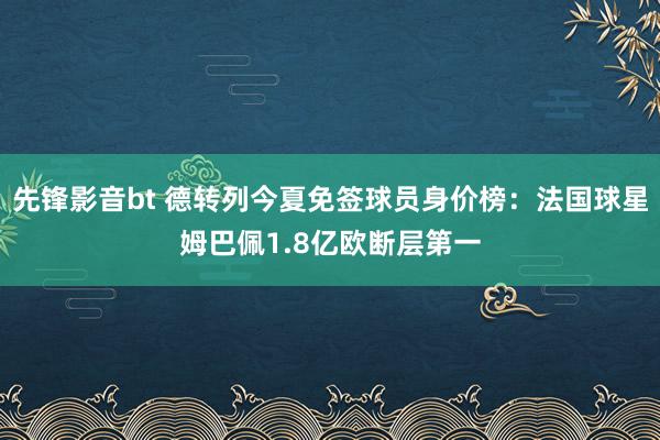 先锋影音bt 德转列今夏免签球员身价榜：法国球星姆巴佩1.8亿欧断层第一