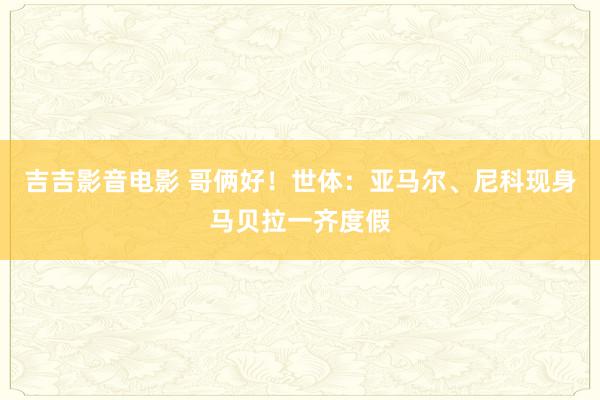 吉吉影音电影 哥俩好！世体：亚马尔、尼科现身马贝拉一齐度假