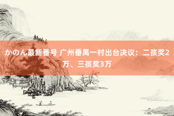 かのん最新番号 广州番禺一村出台决议：二孩奖2万、三孩奖3万